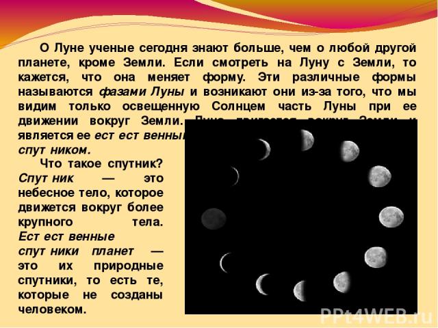 О Луне ученые сегодня знают больше, чем о любой другой планете, кроме Земли. Если смотреть на Луну с Земли, то кажется, что она меняет форму. Эти различные формы называются фазами Луны и возникают они из-за того, что мы видим только освещенную Солнц…