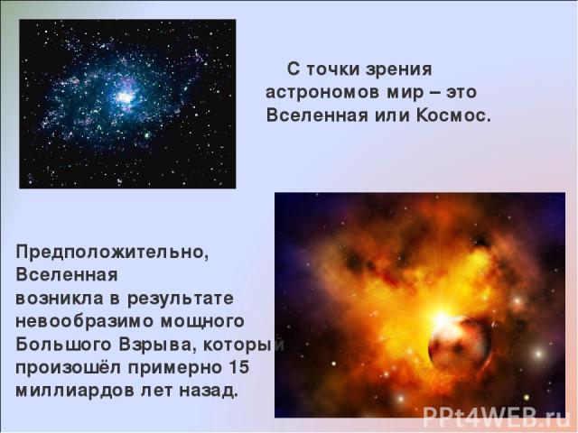 С точки зрения астрономов мир – это Вселенная или Космос. Предположительно, Вселенная возникла в результате невообразимо мощного Большого Взрыва, который произошёл примерно 15 миллиардов лет назад.