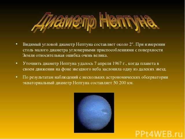 Видимый угловой диаметр Нептуна составляет около 2''. При измерении столь малого диаметра угломерными приспособлениями с поверхности Земли относительная ошибка очень велика. Уточнить диаметр Нептуна удалось 7 апреля 1967 г., когда планета в своем дв…