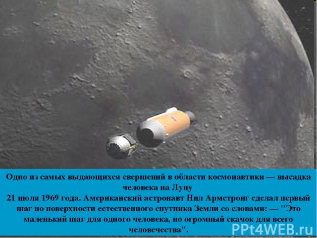 Одно из самых выдающихся свершений в области космонавтики — высадка человека на Луну 21 июля 1969 года. Американский астронавт Нил Армстронг сделал первый шаг по поверхности естественного спутника Земли со словами: — 