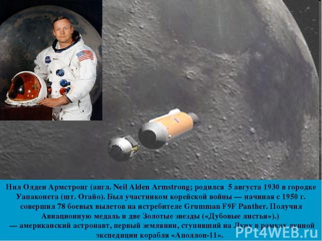 Нил Олден Армстронг (англ. Neil Alden Armstrong; родился 5 августа 1930 в городке Уапаконета (шт. Огайо). Был участником корейской войны — начиная с 1950 г. совершил 78 боевых вылетов на истребителе Grumman F9F Panther. Получил Авиационную медаль и …