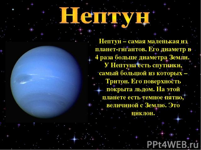 Нептун – самая маленькая из планет-гигантов. Его диаметр в 4 раза больше диаметра Земли. У Нептуна есть спутники, самый большой из которых – Тритон. Его поверхность покрыта льдом. На этой планете есть темное пятно, величиной с Землю. Это циклон.