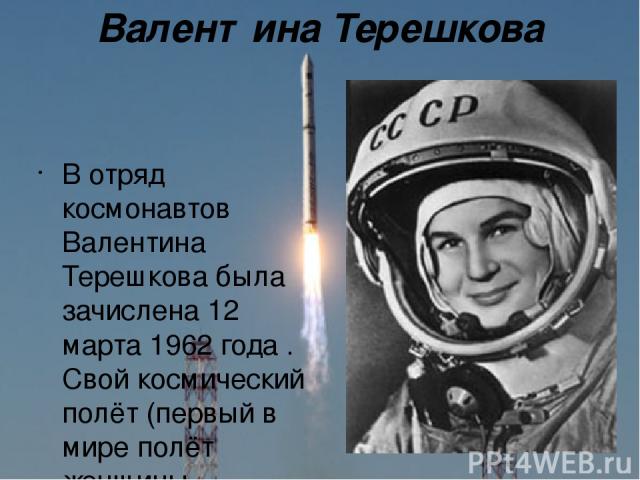 Валентина Терешкова В отряд космонавтов Валентина Терешкова была зачислена 12 марта 1962 года . Свой космический полёт (первый в мире полёт женщины-космонавта) Терешкова совершила 16 июня 1963 года на космическом корабле Восток-6 , он продолжался по…