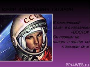 ЮРИЙ АЛЕКСЕЕВИЧ ГАГАРИН В космической ракете с названием «ВОСТОК» Он первым на п