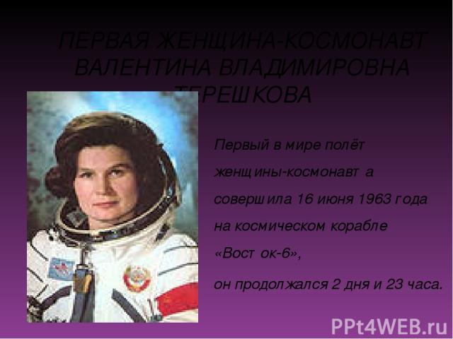 ПЕРВАЯ ЖЕНЩИНА-КОСМОНАВТ ВАЛЕНТИНА ВЛАДИМИРОВНА ТЕРЕШКОВА Первый в мире полёт женщины-космонавта совершила 16 июня 1963 года на космическом корабле «Восток-6», он продолжался 2 дня и 23 часа.