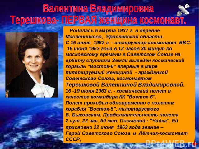    Родилась 6 марта 1937 г. в деревне Масленниково, Ярославской области.   С 16 июня 1962 г. - инструктор-космонавт ВВС. 16 июня 1963 года в 12 часов 30 минут по московскому времени в Советском Союзе на орбиту спутника Земли выведен космический кора…