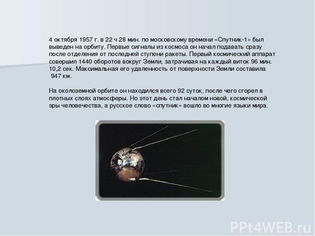 4 октября 1957 г. в 22 ч 28 мин. по московскому времени «Спутник-1» был выведен на орбиту. Первые сигналы из космоса он начал подавать сразу после отделения от последней ступени ракеты. Первый космический аппарат совершил 1440 оборотов вокруг Земли,…