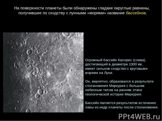 Огромный бассейн Калорис (слева), достигающий в диаметре 1300 км, имеет сильное сходство с круговыми  морями на Луне. Он, вероятно, образовался в результате  столкновения Меркурия с большим  небесным телом на раннем этапе  геологической истории Мерк…