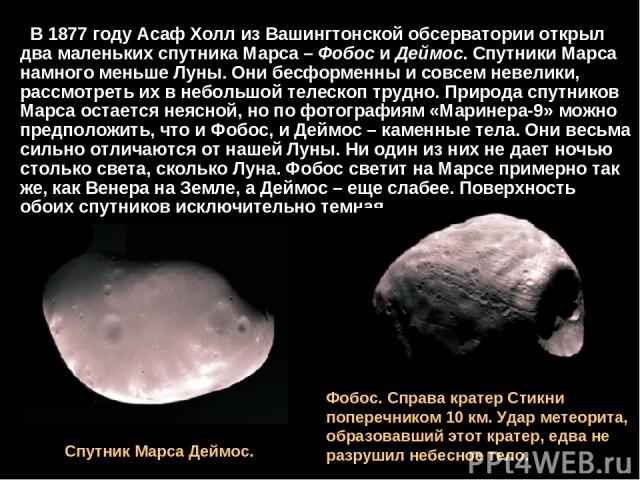 В 1877 году Асаф Холл из Вашингтонской обсерватории открыл два маленьких спутника Марса – Фобос и Деймос. Спутники Марса намного меньше Луны. Они бесформенны и совсем невелики, рассмотреть их в небольшой телескоп трудно. Природа спутников Марса оста…
