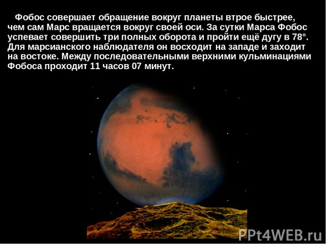 Фобос совершает обращение вокруг планеты втрое быстрее, чем сам Марс вращается вокруг своей оси. За сутки Марса Фобос успевает совершить три полных оборота и пройти ещё дугу в 78°. Для марсианского наблюдателя он восходит на западе и заходит на вост…