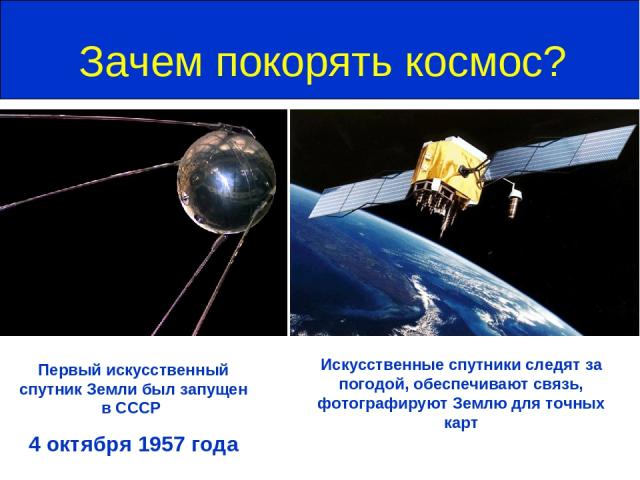 Зачем покорять космос? Первый искусственный спутник Земли был запущен в СССР 4 октября 1957 года Искусственные спутники следят за погодой, обеспечивают связь, фотографируют Землю для точных карт