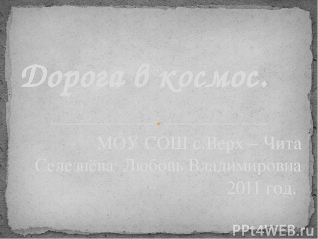 МОУ СОШ с.Верх – Чита Селезнёва Любовь Владимировна 2011 год. Дорога в космос.