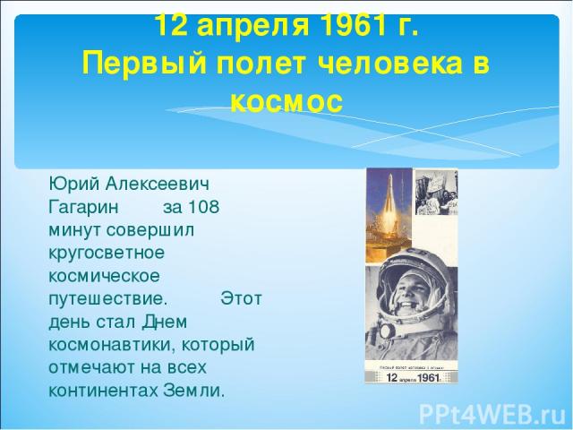 12 апреля 1961 г. Первый полет человека в космос Юрий Алексеевич Гагарин за 108 минут совершил кругосветное космическое путешествие. Этот день стал Днем космонавтики, который отмечают на всех континентах Земли.