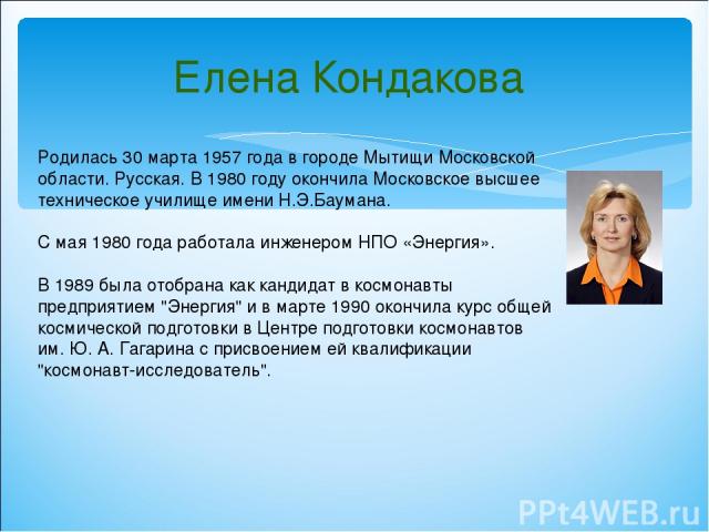 Родилась 30 марта 1957 года в городе Мытищи Московской области. Русская. В 1980 году окончила Московское высшее техническое училище имени Н.Э.Баумана. С мая 1980 года работала инженером НПО «Энергия». В 1989 была отобрана как кандидат в космонавты п…