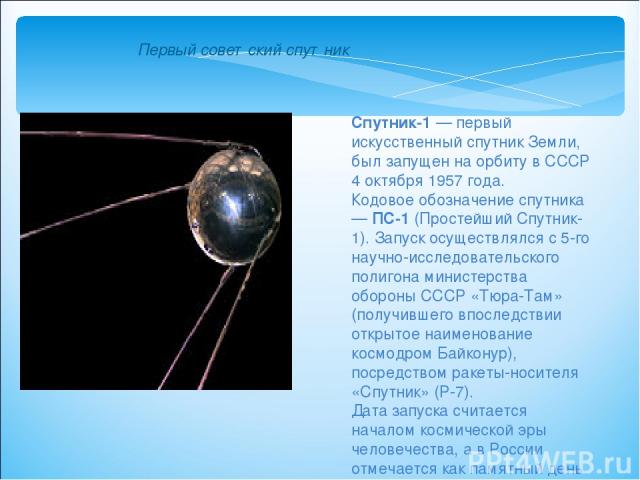 Спутник-1 — первый искусственный спутник Земли, был запущен на орбиту в СССР 4 октября 1957 года. Кодовое обозначение спутника — ПС-1 (Простейший Спутник-1). Запуск осуществлялся с 5-го научно-исследовательского полигона министерства обороны СССР «Т…