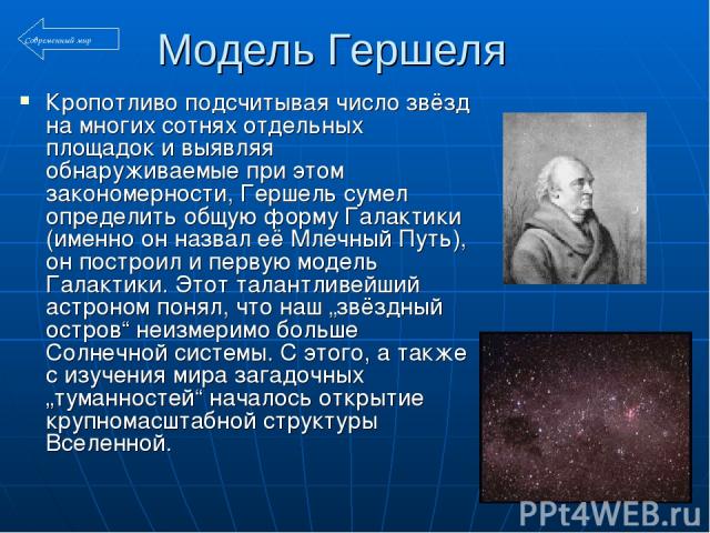 Модель Гершеля Кропотливо подсчитывая число звёзд на многих сотнях отдельных площадок и выявляя обнаруживаемые при этом закономерности, Гершель сумел определить общую форму Галактики (именно он назвал её Млечный Путь), он построил и первую модель Га…