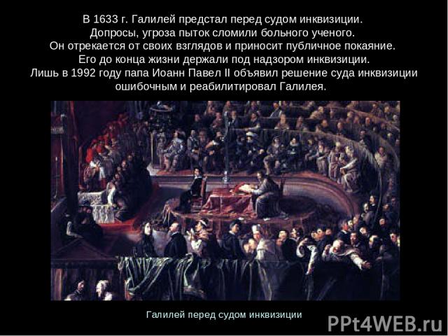 В 1633 г. Галилей предстал перед судом инквизиции. Допросы, угроза пыток сломили больного ученого. Он отрекается от своих взглядов и приносит публичное покаяние. Его до конца жизни держали под надзором инквизиции. Лишь в 1992 году папа Иоанн Павел I…