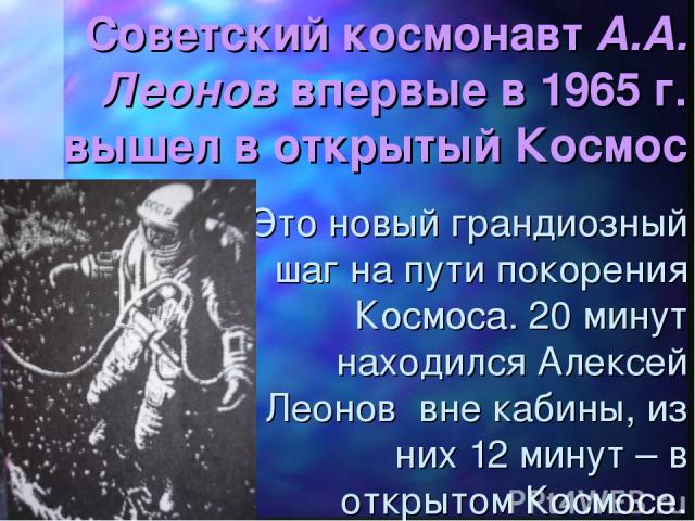 Советский космонавт А.А. Леонов впервые в 1965 г. вышел в открытый Космос Это новый грандиозный шаг на пути покорения Космоса. 20 минут находился Алексей Леонов вне кабины, из них 12 минут – в открытом Космосе.