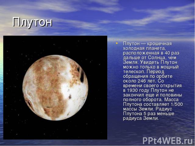 Плутон Плутон — крошечная холодная планета, расположенная в 40 раз дальше от Солнца, чем Земля. Увидеть Плутон можно только в мощный телескоп. Период обращения по орбите около 246 лет. Со времени своего открытия в 1930 году Плутон не закончил еще и …