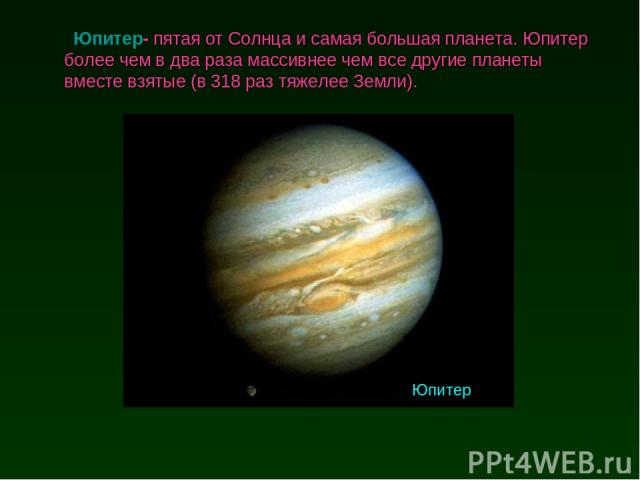 Юпитер- пятая от Солнца и самая большая планета. Юпитер более чем в два раза массивнее чем все другие планеты вместе взятые (в 318 раз тяжелее Земли). Юпитер