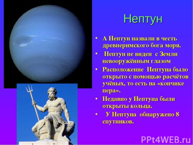 Нептун А Нептун назвали в честь древнеримского бога моря. Нептун не виден с Земли невооружённым глазом Расположение Нептуна было открыто с помощью расчётов учёных, то есть на «кончике пера». Недавно у Нептуна были открыты кольца. У Нептуна обнаружен…
