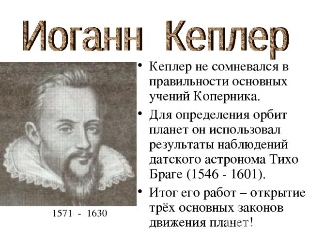 Кеплер не сомневался в правильности основных учений Коперника. Для определения орбит планет он использовал результаты наблюдений датского астронома Тихо Браге (1546 - 1601). Итог его работ – открытие трёх основных законов движения планет! 1571 - 1630