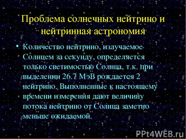 Проблема солнечных нейтрино и нейтринная астрономия Количество нейтрино, излучаемое Солнцем за секунду, определяется только светимостью Солнца, т.к. при выделении 26.7 МэВ рождается 2 нейтрино. Выполненные к настоящему времени измерения дают величин…