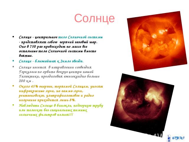 Солнце Солнце - центральное тело Солнечной системы - представляет собою  горячий газовый шар. Оно в 750 раз превосходит по массе все остальные тела Солнечной системы вместе взятые. Солнце - ближайшая к Земле звезда. Солнце несется  в направлении соз…