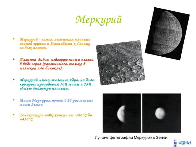 Меркурий Меркурий - самая маленькая планета земной группы и ближайшая к Солнцу из всех планет. Планета  видна  невооруженным глазом в виде серпа (различимого, только в телескоп или бинокль). Меркурий имеет железное ядро, на долю которого приходится …