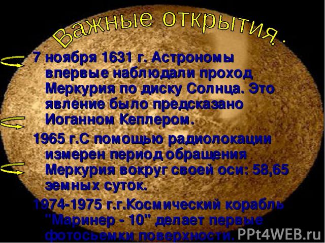 7 ноября 1631 г. Астрономы впервые наблюдали проход Меркурия по диску Солнца. Это явление было предсказано Иоганном Кеплером. 1965 г.С помощью радиолокации измерен период обращения Меркурия вокруг своей оси: 58,65 земных суток. 1974-1975 г.г.Космиче…