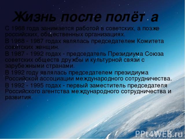 Жизнь после полёта С 1968 года занимается работой в советских, а позже российских, общественных организациях. В 1968 - 1987 годах являлась председателем Комитета советских женщин. В 1987 - 1992 годах - председатель Президиума Союза советских обществ…