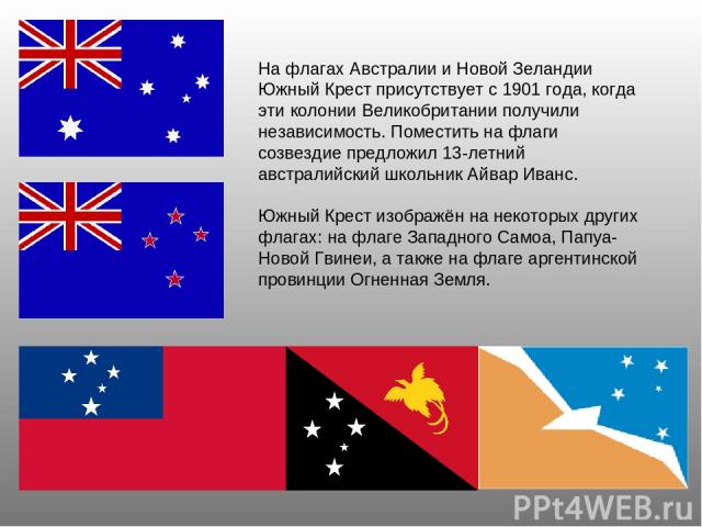 На флагах Австралии и Новой Зеландии Южный Крест присутствует с 1901 года, когда эти колонии Великобритании получили независимость. Поместить на флаги созвездие предложил 13-летний австралийский школьник Айвар Иванс. Южный Крест изображён на некотор…