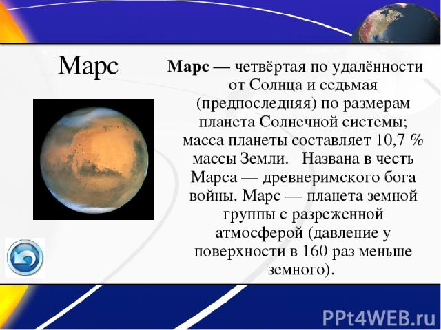Марс Марс — четвёртая по удалённости от Солнца и седьмая (предпоследняя) по размерам планета Солнечной системы; масса планеты составляет 10,7 % массы Земли. Названа в честь Марса — древнеримского бога войны. Марс — планета земной группы с разреженно…
