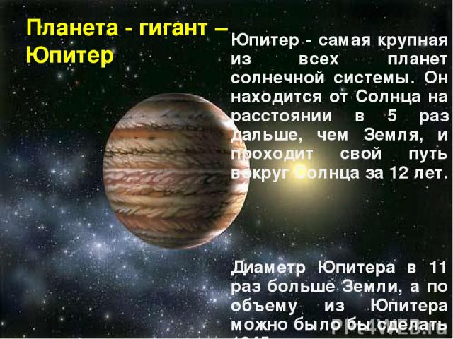 Планета - гигант – Юпитер Юпитер - самая крупная из всех планет солнечной системы. Он находится от Солнца на расстоянии в 5 раз дальше, чем Земля, и проходит свой путь вокруг Солнца за 12 лет. Диаметр Юпитера в 11 раз больше Земли, а по объему из Юп…