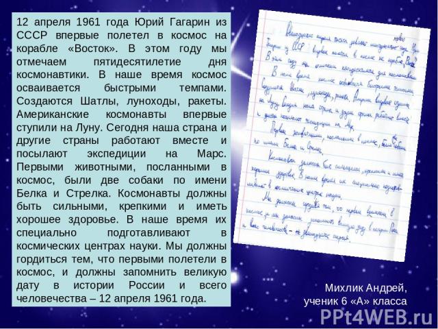 Михлик Андрей, ученик 6 «А» класса. 12 апреля 1961 года Юрий Гагарин из СССР впервые полетел в космос на корабле «Восток». В этом году мы отмечаем пятидесятилетие дня космонавтики. В наше время космос осваивается быстрыми темпами. Создаются Шатлы, л…