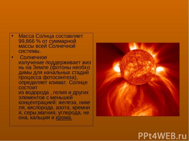 Масса Солнца составляет 99,866 % от суммарной массы всей Солнечной системы.  Солнечное излучение поддерживает жизнь на Земле (фотоны необходимы для начальных стадий процесса фотосинтеза), определяет климат. Солнце состоит из водорода , гелия и други…