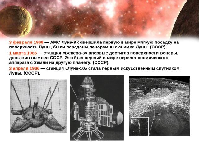 3 февраля 1966 — АМС Луна-9 совершила первую в мире мягкую посадку на поверхность Луны, были переданы панорамные снимки Луны. (СССР). 1 марта 1966 — станция «Венера-3» впервые достигла поверхности Венеры, доставив вымпел СССР. Это был первый в мире …