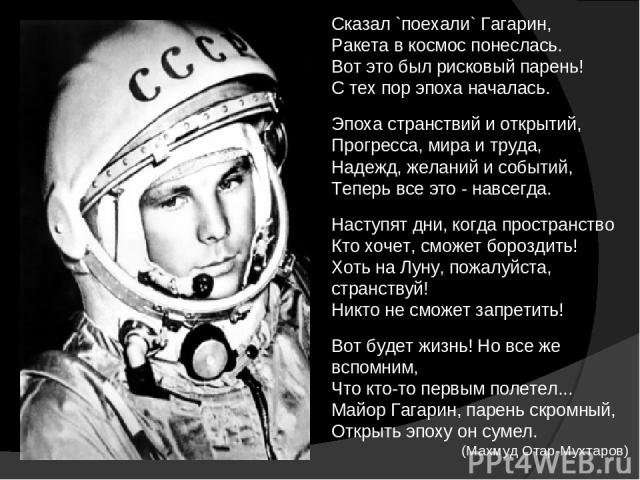 Сказал `поехали` Гагарин, Ракета в космос понеслась. Вот это был рисковый парень! С тех пор эпоха началась. Эпоха странствий и открытий, Прогресса, мира и труда, Надежд, желаний и событий, Теперь все это - навсегда. Наступят дни, когда пространство …