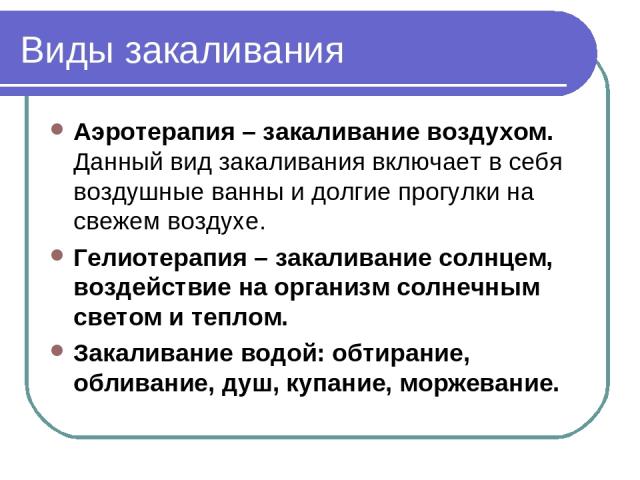 Виды закаливания Аэротерапия – закаливание воздухом. Данный вид закаливания включает в себя воздушные ванны и долгие прогулки на свежем воздухе. Гелиотерапия – закаливание солнцем, воздействие на организм солнечным светом и теплом. Закаливание водой…