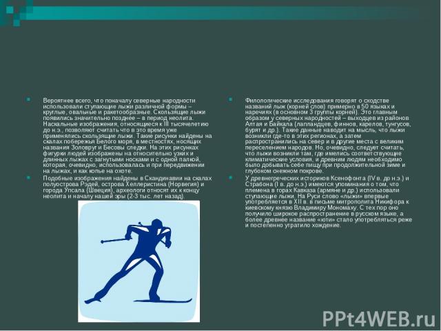 Вероятнее всего, что поначалу северные народности использовали ступающие лыжи различной формы – круглые, овальные и ракетообразные. Скользящие лыжи появились значительно позднее – в период неолита. Наскальные изображения, относящиеся к III тысячелет…