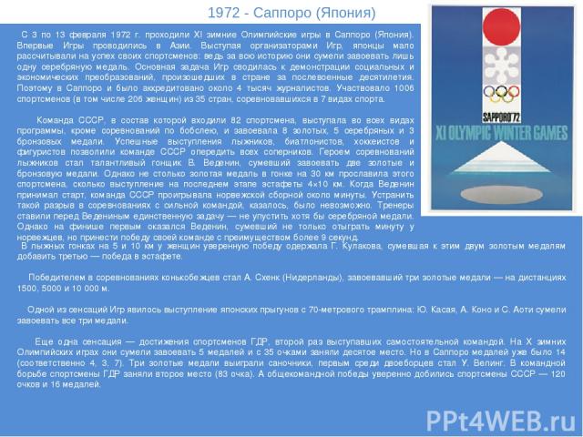 1972 - Саппоро (Япония) С 3 по 13 февраля 1972 г. проходили XI зимние Олимпийские игры в Саппоро (Япония). Впервые Игры проводились в Азии. Выступая организаторами Игр, японцы мало рассчитывали на успех своих спортсменов: ведь за всю историю они сум…