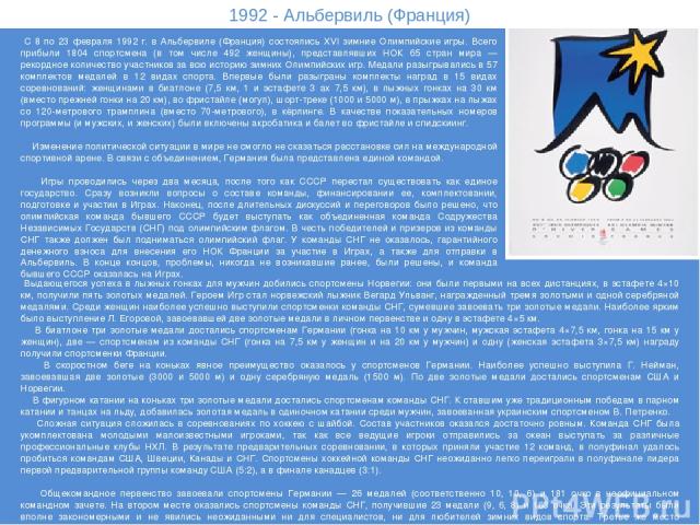 1992 - Альбервиль (Франция) С 8 по 23 февраля 1992 г. в Альбервиле (Франция) состоялись XVI зимние Олимпийские игры. Всего прибыли 1804 спортсмена (в том числе 492 женщины), представлявших НОК 65 стран мира — рекордное количество участников за всю и…