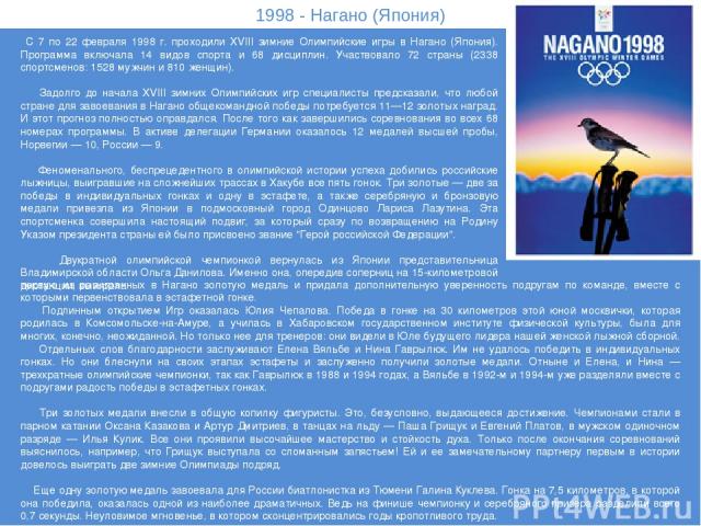 1998 - Нагано (Япония) С 7 по 22 февраля 1998 г. проходили XVIII зимние Олимпийские игры в Нагано (Япония). Программа включала 14 видов спорта и 68 дисциплин. Участвовало 72 страны (2338 спортсменов: 1528 мужчин и 810 женщин). Задолго до начала XVII…