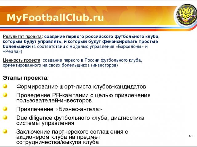 MyFootballClub.ru Результат проекта: создание первого российского футбольного клуба, которым будут управлять, и который будут финансировать простые болельщики (в соответствии с моделью управления «Барселоны» и «Реала») Ценность проекта: создание пер…