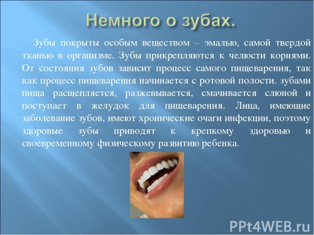 Зубы покрыты особым веществом – эмалью, самой твердой тканью в организме. Зубы прикрепляются к челюсти корнями. От состояния зубов зависит процесс самого пищеварения, так как процесс пищеварения начинается с ротовой полости. зубами пища расщепляется…
