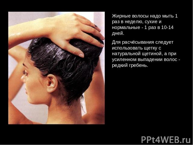 Жирные волосы надо мыть 1 раз в неделю, сухие и нормальные - 1 раз в 10-14 дней. Для расчёсывания следует использовать щетку с натуральной щетиной, а при усиленном выпадении волос - редкий гребень.