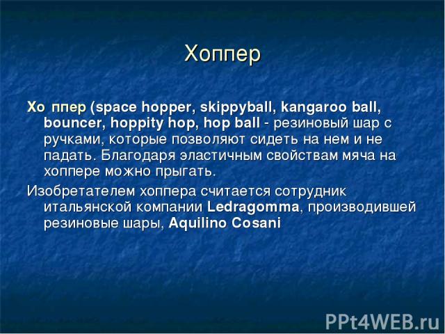 Хоппер Хо ппер (space hopper, skippyball, kangaroo ball, bouncer, hoppity hop, hop ball - резиновый шар с ручками, которые позволяют сидеть на нем и не падать. Благодаря эластичным свойствам мяча на хоппере можно прыгать. Изобретателем хоппера счита…