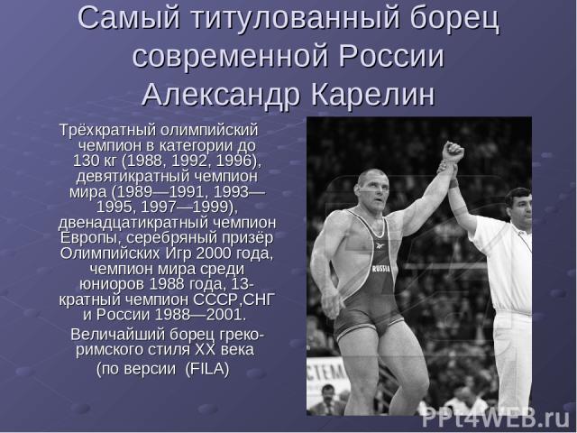 Самый титулованный борец современной России Александр Карелин Трёхкратный олимпийский чемпион в категории до 130 кг (1988, 1992, 1996), девятикратный чемпион мира (1989—1991, 1993—1995, 1997—1999), двенадцатикратный чемпион Европы, серебряный призёр…