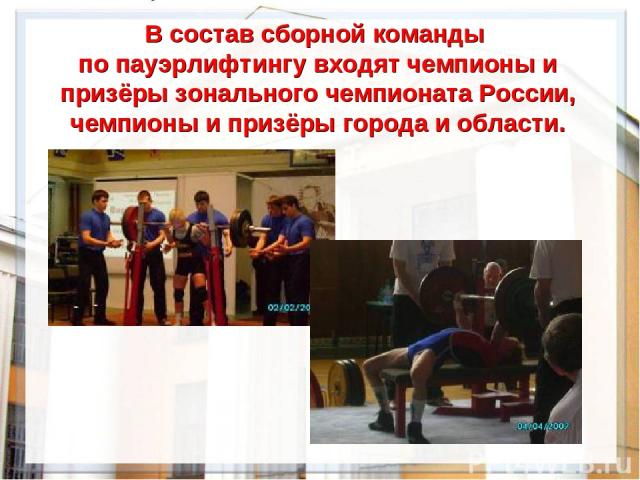 В состав сборной команды по пауэрлифтингу входят чемпионы и призёры зонального чемпионата России, чемпионы и призёры города и области.