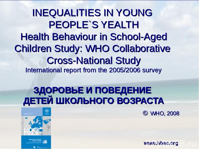 INEQUALITIES IN YOUNG PEOPLE`S YEALTH Health Behaviour in School-Aged Children Study: WHO Collaborative Cross-National Study International report from the 2005/2006 survey ЗДОРОВЬЕ И ПОВЕДЕНИЕ ДЕТЕЙ ШКОЛЬНОГО ВОЗРАСТА © WHO, 2008 www.hbsc.org